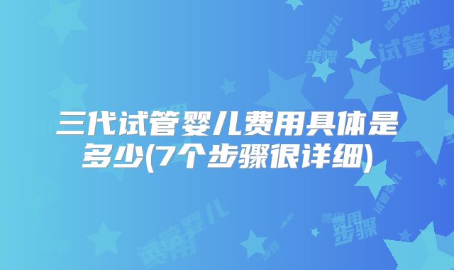 三代试管婴儿费用具体是多少(7个步骤很详细)