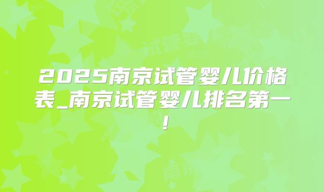 2025南京试管婴儿价格表_南京试管婴儿排名第一！