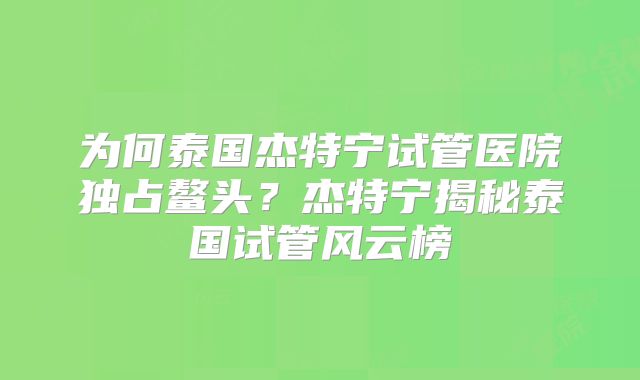 为何泰国杰特宁试管医院独占鳌头？杰特宁揭秘泰国试管风云榜