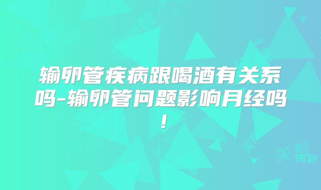 输卵管疾病跟喝酒有关系吗-输卵管问题影响月经吗！