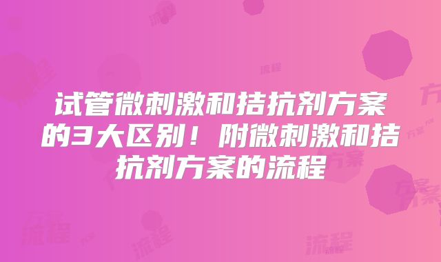 试管微刺激和拮抗剂方案的3大区别！附微刺激和拮抗剂方案的流程