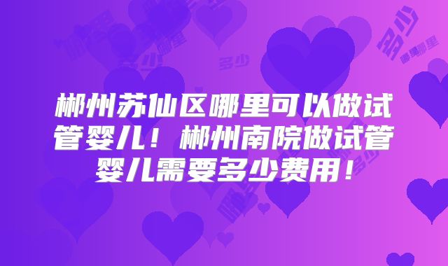 郴州苏仙区哪里可以做试管婴儿！郴州南院做试管婴儿需要多少费用！