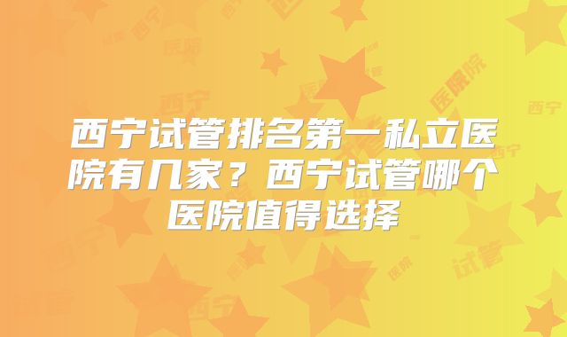 西宁试管排名第一私立医院有几家？西宁试管哪个医院值得选择