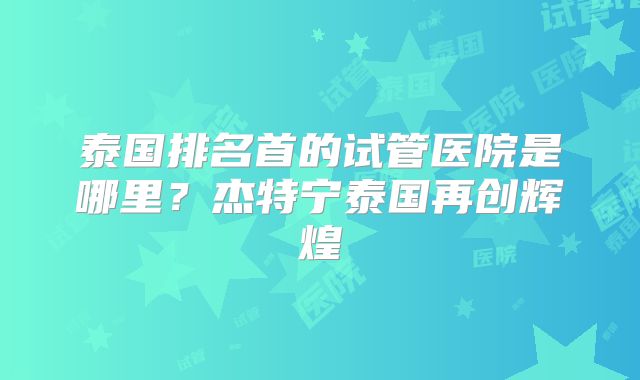 泰国排名首的试管医院是哪里?杰特宁泰国再创辉煌