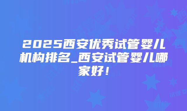2025西安优秀试管婴儿机构排名_西安试管婴儿哪家好！