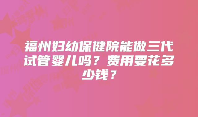 福州妇幼保健院能做三代试管婴儿吗？费用要花多少钱？