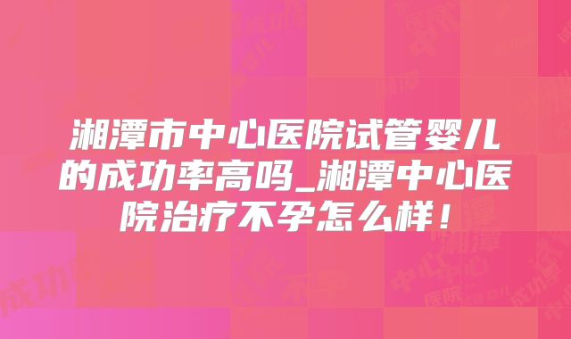 湘潭市中心医院试管婴儿的成功率高吗_湘潭中心医院治疗不孕怎么样!