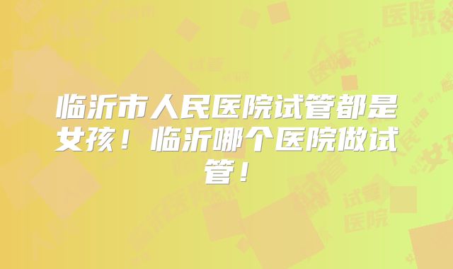临沂市人民医院试管都是女孩！临沂哪个医院做试管！