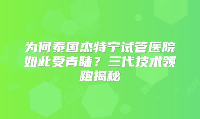 为何泰国杰特宁试管医院如此受青睐？三代技术领跑揭秘