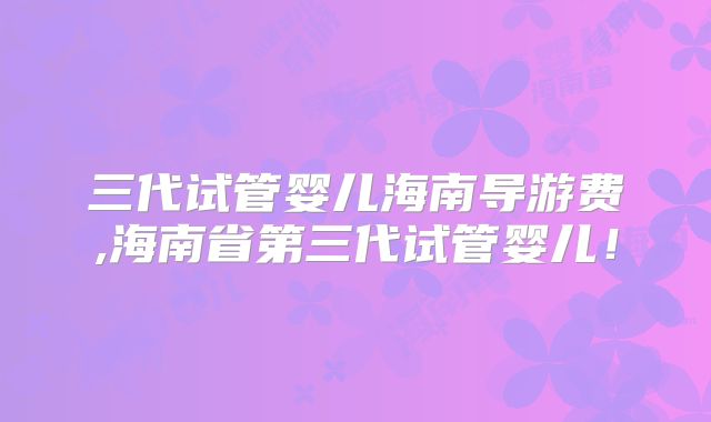 三代试管婴儿海南导游费,海南省第三代试管婴儿！