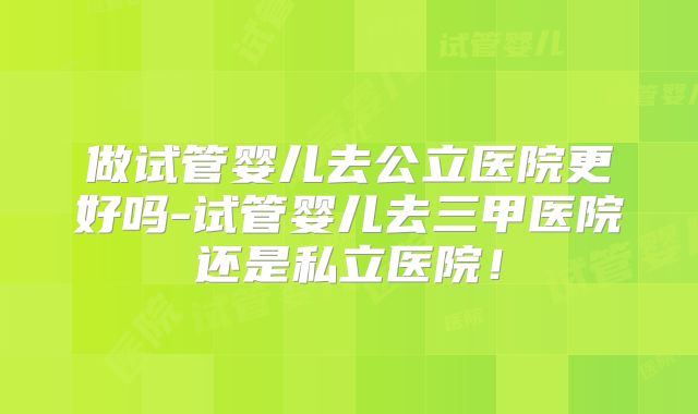 做试管婴儿去公立医院更好吗-试管婴儿去三甲医院还是私立医院！