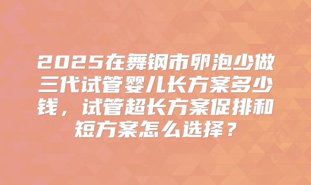 2025在舞钢市卵泡少做三代试管婴儿长方案多少钱,试管超长方案促排和短方案怎么选择?