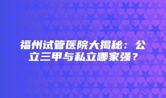 福州试管医院大揭秘：公立三甲与私立哪家强？