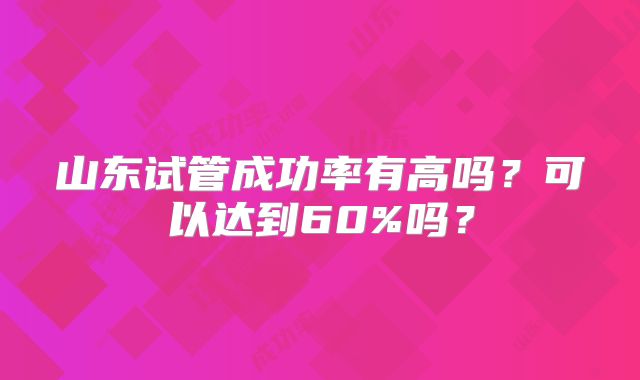 山东试管成功率有高吗?可以达到60%吗?