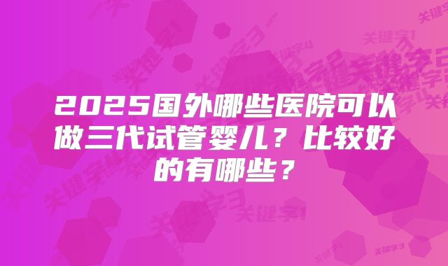 2025国外哪些医院可以做三代试管婴儿?比较好的有哪些?