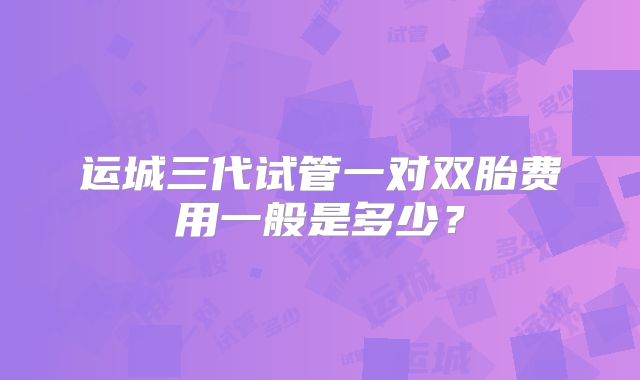 运城三代试管一对双胎费用一般是多少?