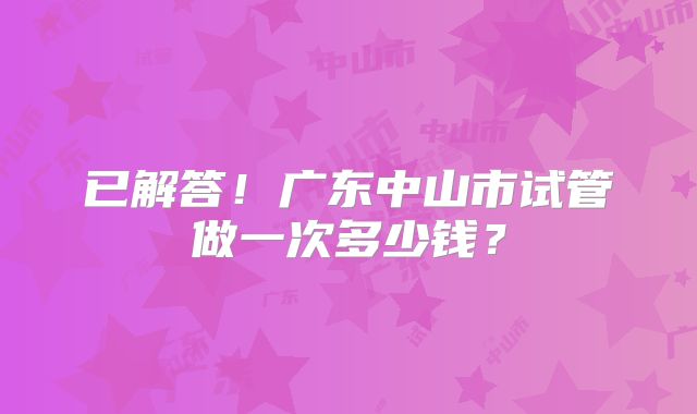 已解答!广东中山市试管做一次多少钱?