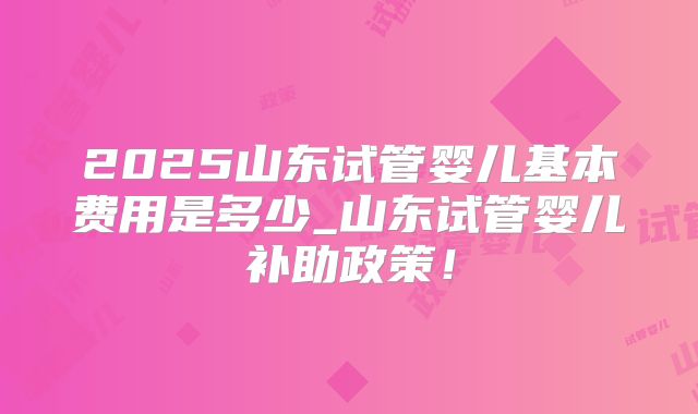 2025山东试管婴儿基本费用是多少_山东试管婴儿补助政策！
