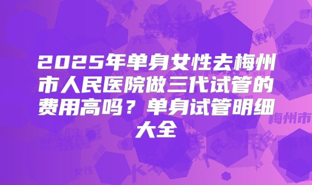 2025年单身女性去梅州市人民医院做三代试管的费用高吗？单身试管明细大全
