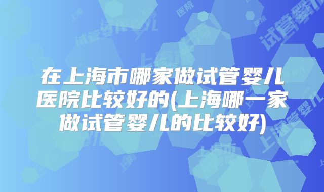 在上海市哪家做试管婴儿医院比较好的(上海哪一家做试管婴儿的比较好)