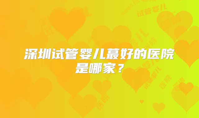 深圳试管婴儿蕞好的医院是哪家?