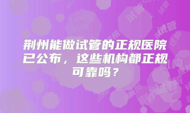 荆州能做试管的正规医院已公布,这些机构都正规可靠吗?