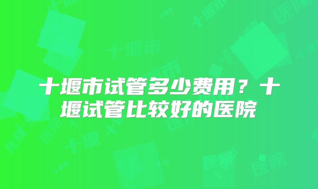 十堰市试管多少费用？十堰试管比较好的医院