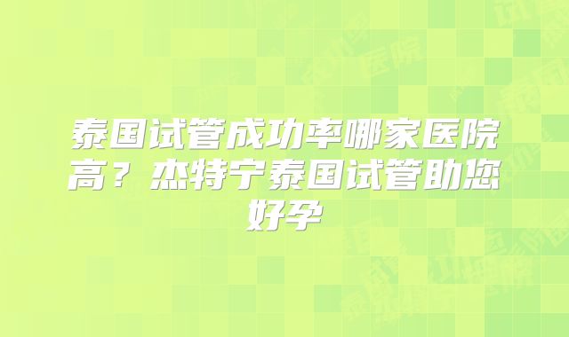 泰国试管成功率哪家医院高?杰特宁泰国试管助您好孕