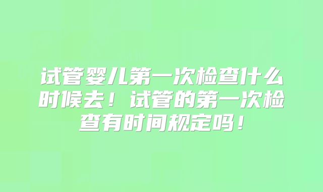 试管婴儿第一次检查什么时候去！试管的第一次检查有时间规定吗！