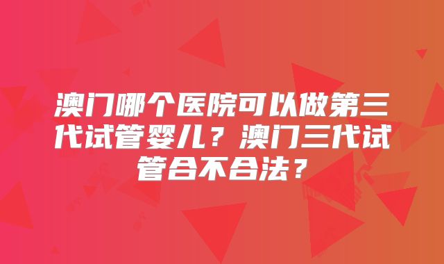 澳门哪个医院可以做第三代试管婴儿？澳门三代试管合不合法？