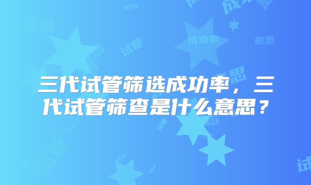 三代试管筛选成功率，三代试管筛查是什么意思？