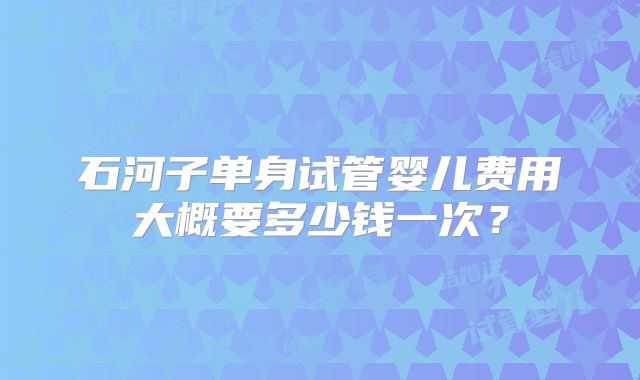 石河子单身试管婴儿费用大概要多少钱一次？
