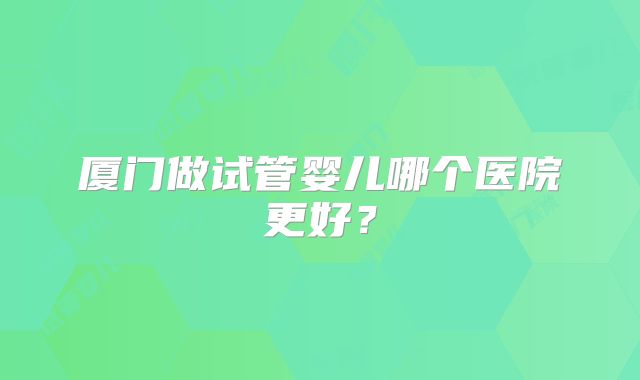 厦门做试管婴儿哪个医院更好?