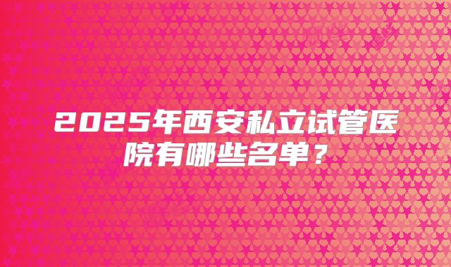 2025年西安私立试管医院有哪些名单?