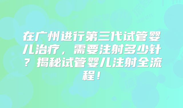 在广州进行第三代试管婴儿治疗，需要注射多少针？揭秘试管婴儿注射全流程！