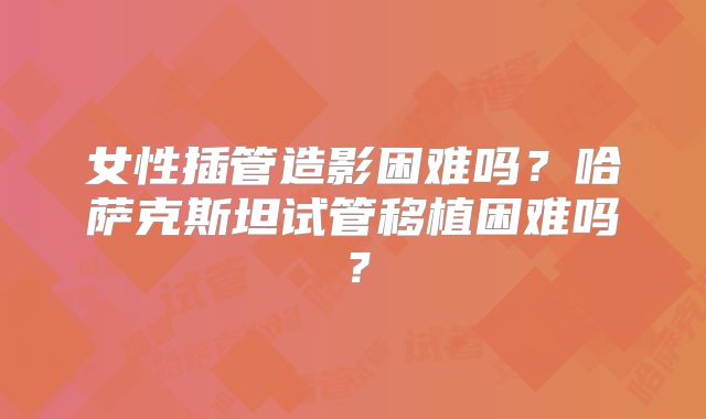 女性插管造影困难吗？哈萨克斯坦试管移植困难吗？