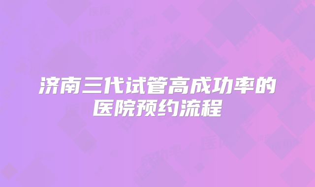 济南三代试管高成功率的医院预约流程