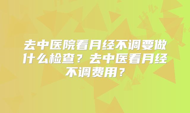 去中医院看月经不调要做什么检查?去中医看月经不调费用?