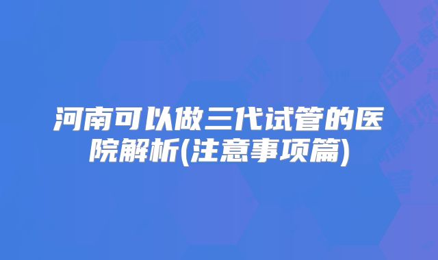 河南可以做三代试管的医院解析(注意事项篇)