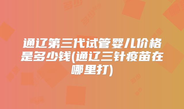 通辽第三代试管婴儿价格是多少钱(通辽三针疫苗在哪里打)