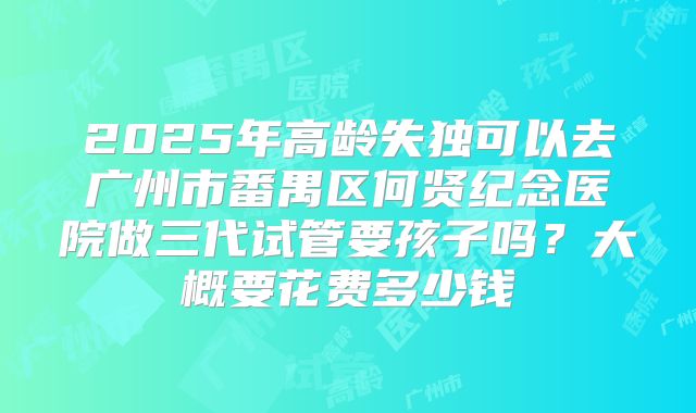 2025年高龄失独可以去广州市番禺区何贤纪念医院做三代试管要孩子吗?大概要花费多少钱