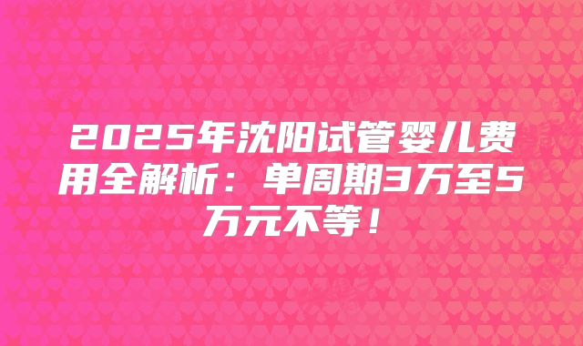 2025年沈阳试管婴儿费用全解析：单周期3万至5万元不等！