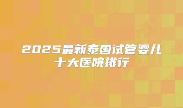 2025最新泰国试管婴儿十大医院排行