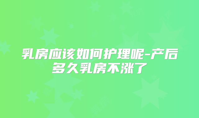 乳房应该如何护理呢-产后多久乳房不涨了