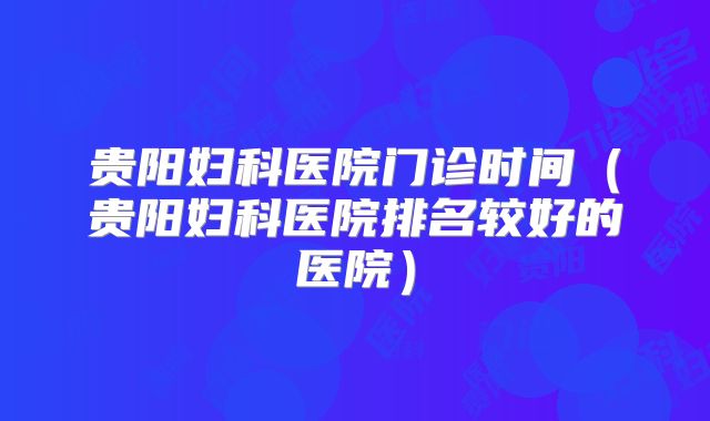 贵阳妇科医院门诊时间(贵阳妇科医院排名较好的医院)