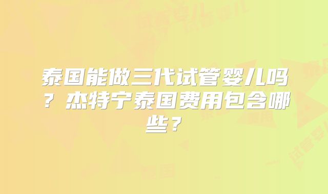 泰国能做三代试管婴儿吗?杰特宁泰国费用包含哪些?