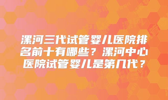 漯河三代试管婴儿医院排名前十有哪些?漯河中心医院试管婴儿是第几代?