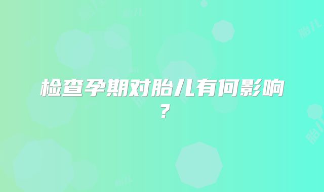检查孕期对胎儿有何影响?