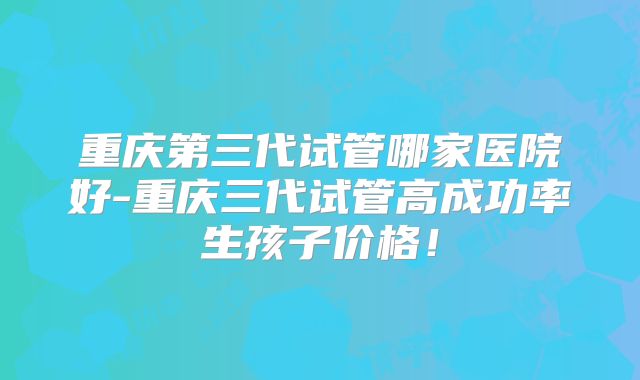 重庆第三代试管哪家医院好-重庆三代试管高成功率生孩子价格！