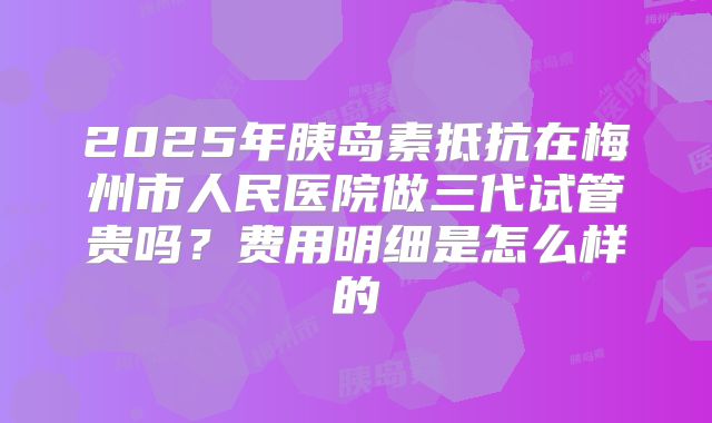 2025年胰岛素抵抗在梅州市人民医院做三代试管贵吗？费用明细是怎么样的